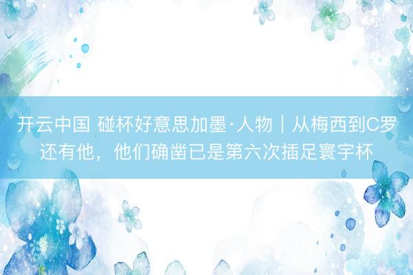 开云中国 碰杯好意思加墨·人物｜从梅西到C罗还有他，他们确凿已是第六次插足寰宇杯