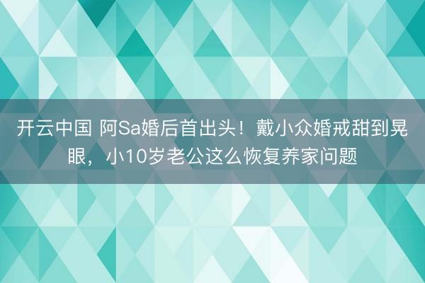 开云中国 阿Sa婚后首出头！戴小众婚戒甜到晃眼，小10岁老公这么恢复养家问题