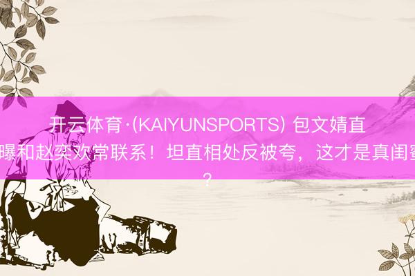 开云体育·(KAIYUNSPORTS) 包文婧直播曝和赵奕欢常联系！坦直相处反被夸，这才是真闺蜜？