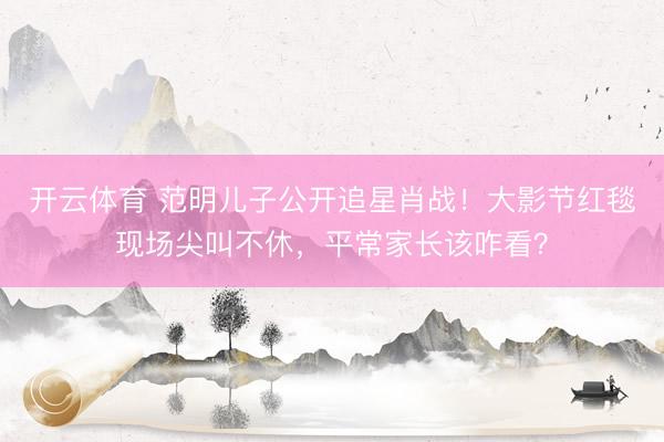 开云体育 范明儿子公开追星肖战！大影节红毯现场尖叫不休，平常家长该咋看？