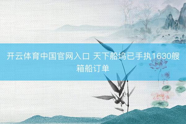 开云体育中国官网入口 天下船坞已手执1630艘箱船订单