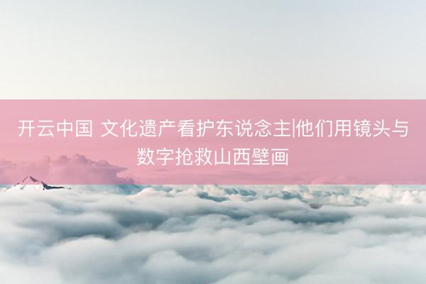 开云中国 文化遗产看护东说念主|他们用镜头与数字抢救山西壁画