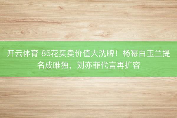 开云体育 85花买卖价值大洗牌！杨幂白玉兰提名成唯独，刘亦菲代言再扩容