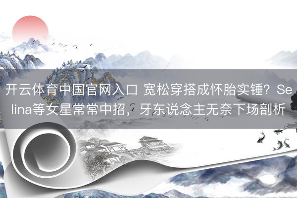 开云体育中国官网入口 宽松穿搭成怀胎实锤?Selina等女星常常中招,牙东说念主无奈下场剖析