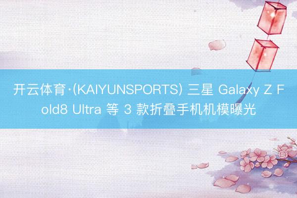 开云体育·(KAIYUNSPORTS) 三星 Galaxy Z Fold8 Ultra 等 3 款折叠手机机模曝光