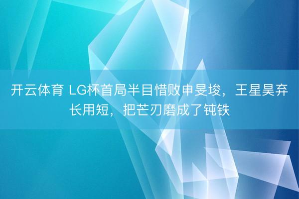 开云体育 LG杯首局半目惜败申旻埈，王星昊弃长用短，把芒刃磨成了钝铁