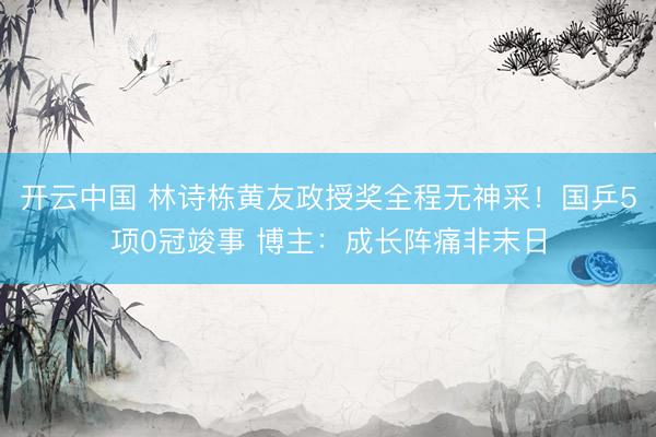 开云中国 林诗栋黄友政授奖全程无神采！国乒5项0冠竣事 博主：成长阵痛非末日