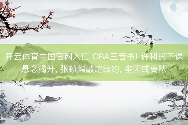 开云体育中国官网入口 CBA三音书! 许利民下课悬念揭开， 张镇麟敲定续约， 奎因或离队