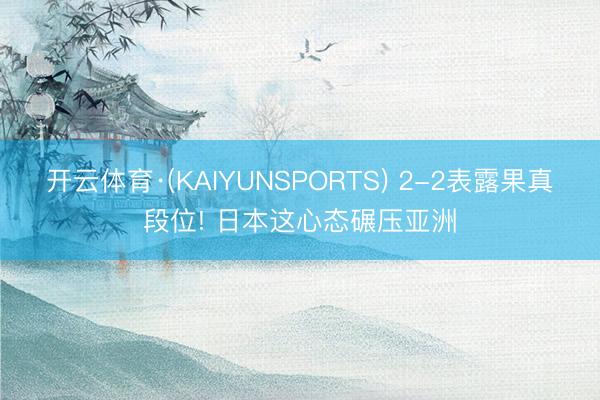 开云体育·(KAIYUNSPORTS) 2-2表露果真段位! 日本这心态碾压亚洲