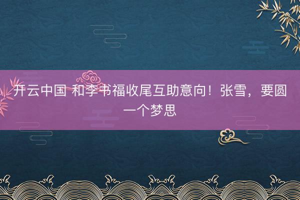 开云中国 和李书福收尾互助意向！张雪，要圆一个梦思