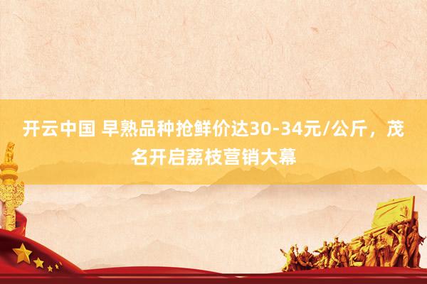 开云中国 早熟品种抢鲜价达30-34元/公斤，茂名开启荔枝营销大幕