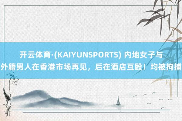 开云体育·(KAIYUNSPORTS) 内地女子与外籍男人在香港市场再见，后在酒店互殴！均被拘捕