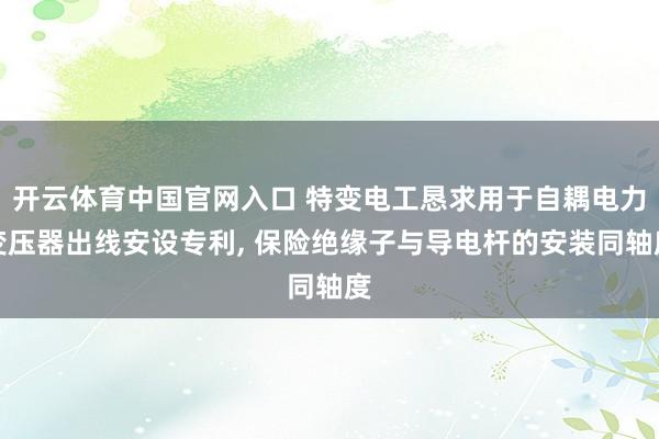 开云体育中国官网入口 特变电工恳求用于自耦电力变压器出线安设专利， 保险绝缘子与导电杆的安装同轴度