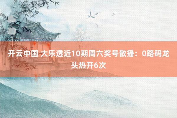开云中国 大乐透近10期周六奖号散播：0路码龙头热开6次