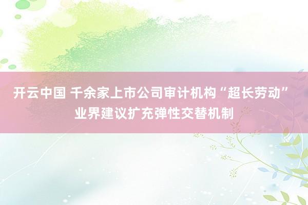 开云中国 千余家上市公司审计机构“超长劳动” 业界建议扩充弹性交替机制