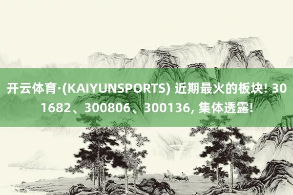 开云体育·(KAIYUNSPORTS) 近期最火的板块! 301682、300806、300136， 集体透露!