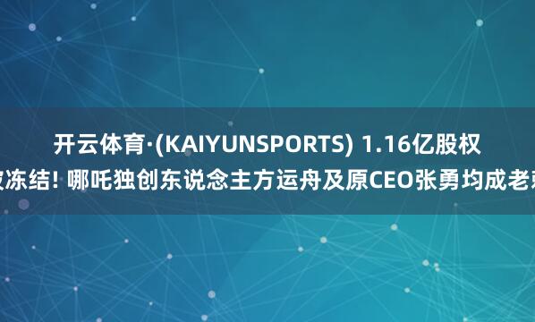 开云体育·(KAIYUNSPORTS) 1.16亿股权被冻结! 哪吒独创东说念主方运舟及原CEO张勇均成老赖
