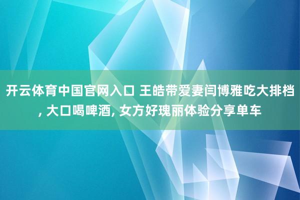 开云体育中国官网入口 王皓带爱妻闫博雅吃大排档, 大口喝啤酒, 女方好瑰丽体验分享单车