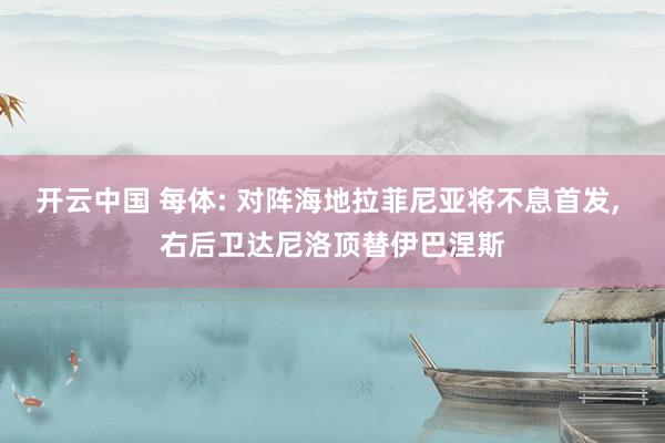 开云中国 每体: 对阵海地拉菲尼亚将不息首发, 右后卫达尼洛顶替伊巴涅斯